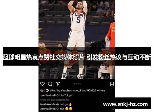 篮球明星热衷点赞社交媒体照片 引发粉丝热议与互动不断